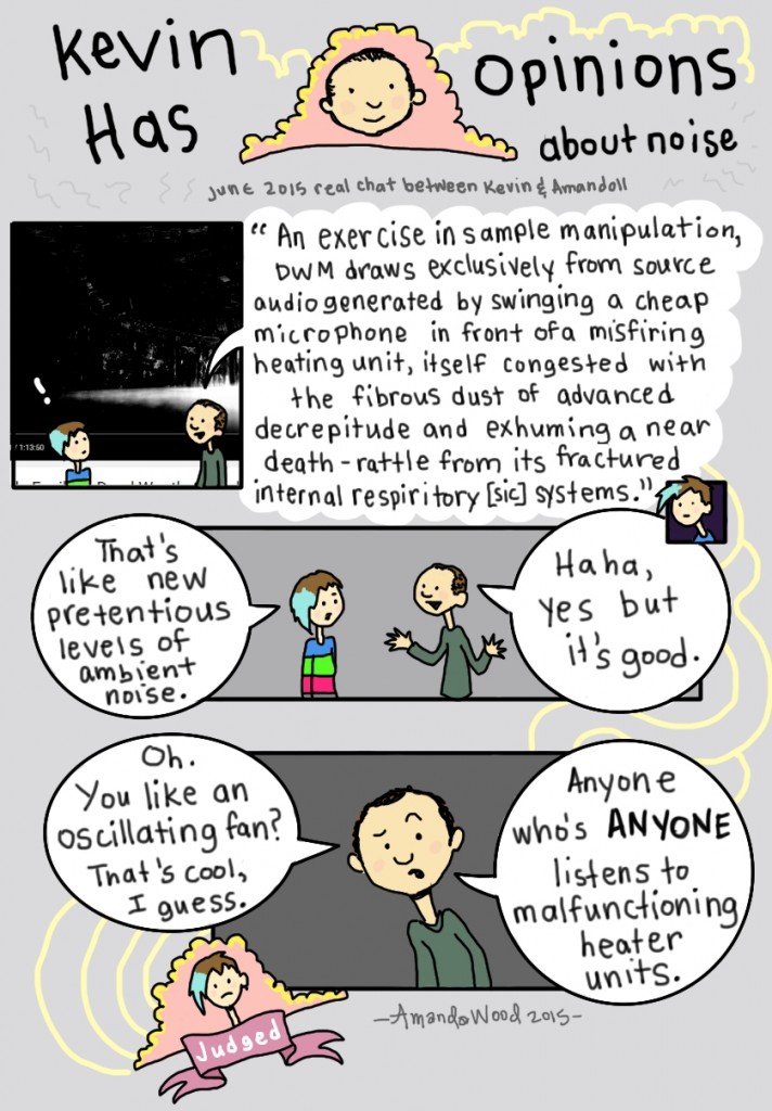 This comic is called Kevin Has Opinions about Noise. A real chat between him and Amandoll. It starts out with him saying to Amandoll in quotes: "An exercise in sample manipulation, DWM draws exclusively from source audiogenerated by swinging a cheap microphone in front of a misfiring heating unit, itself congested with the fibrous dust of advanced decrepitude and exhuming a near death-rattle from its fractured internal respiratory systems."

Amandoll looks disgusted and says that its a new pretentious level of ambient noise, and Kevin defends it, saying it is good. He goes on to say, "Oh you like an oscillating fan? That's cool I guess. Anyone who's anyone listens to malfunctioning heater units."

Amandoll has been Judged.