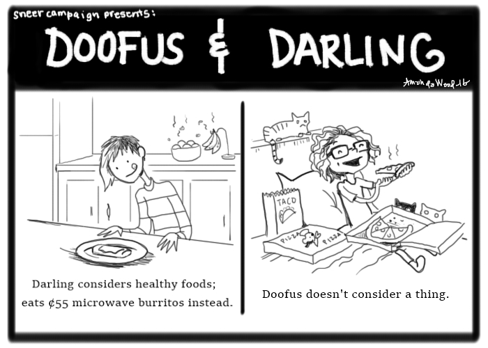 A two panel comic. On the lefthand side, the panel shows Darling happily about to dig into what appears to be a small burrito. A bowl of fruit behind her rots. The caption says "Darling considers healthy foods; eats 55 cent microwave burritos instead."

On the righthand side, Doofus is covered in pizza boxes, is surrounded by taco bags. She is eating in bed. The caption says, "Doofus doesn't consider a thing."