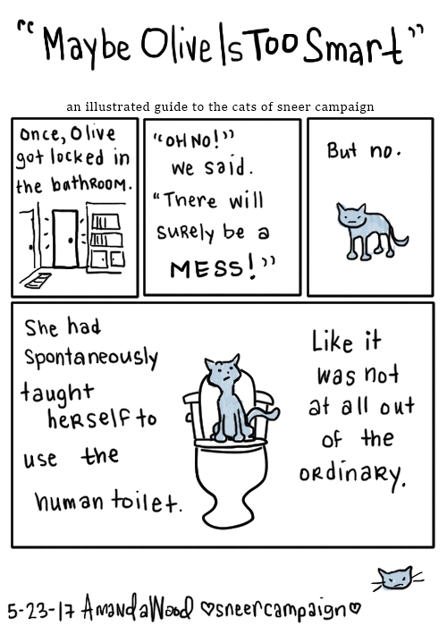 This comic is titled "Maybe Olive Is Too Smart." an illustrated guide to the cats of sneer campaign.

The first three smaller panels read like this:
one: "Once, Olive got locked in the bathroom." It is a scene of a closed door.
two: "Oh no!" we said, "surely there will be a mess!" This panel is just those words.
Three: Olive standing looking at you. "But no."

The big panel has Olive looking haughtily at you from a toilet. "She had spontaneously taught herself to use the human toilet. Like it was not at all out of the ordinary."