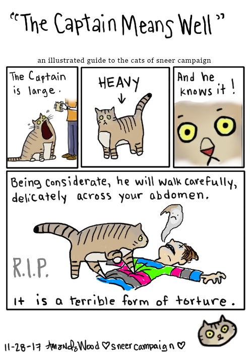 This comic is titled "The Captain Means Well" an illustrated guide to the cats of sneer campaign.

The top 3 panels are smaller.
1: He sits, mouth wide open. "The Captain Is Large."
2: Standing, stocky. He is labeled as "heavy."
3: Close up to his little concerned face. "And he knows it!"

Fourth large panel shows him carefully stepping onto Amandoll, his little fat feet turning into spikes that are going into her torso. Her ghost is frowning while it escapes her mouth. R.I.P. The words say "Being considerate, he will walk carefully, delicately across your abdomen. It is a terrible form of torture."
