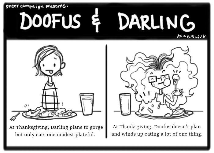 Doofus and Darling two panel comic.

Left: Darling looks ill while staring at a full thanksgiving plate.
Caption: At Thanksgiving, Darling plans to gorge but only eats one modest plateful.
Right: Darling is happily eating from her plate that is dominated by mashed potatoes.
Caption:  At Thanksgiving, Doofus doesn't plan and winds up eating a lot of one thing.