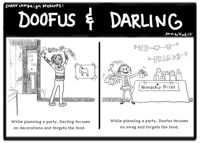 A two panel comic called Doofus and Darling.

Panel one shows the back of Darling in her striped shirt reaching up to tape a sign to the wall that says "Have Fun." There is a pin the tail on the donkey game taped to the wall beside it and several signs on the wall are of arrows and instructions to go up stairs. The caption says, "while planning a party, Darling focuses on decorations and forgets the food.

Panel two shows Doofus with two fistfuls of gift bags, standing near a table with more gifts. The sign above the table says "we love you, friends" and there is a sign on the table that says "friendship prizes." The caption says "While planning a party, Doofus focuses on swag and forgets the food."