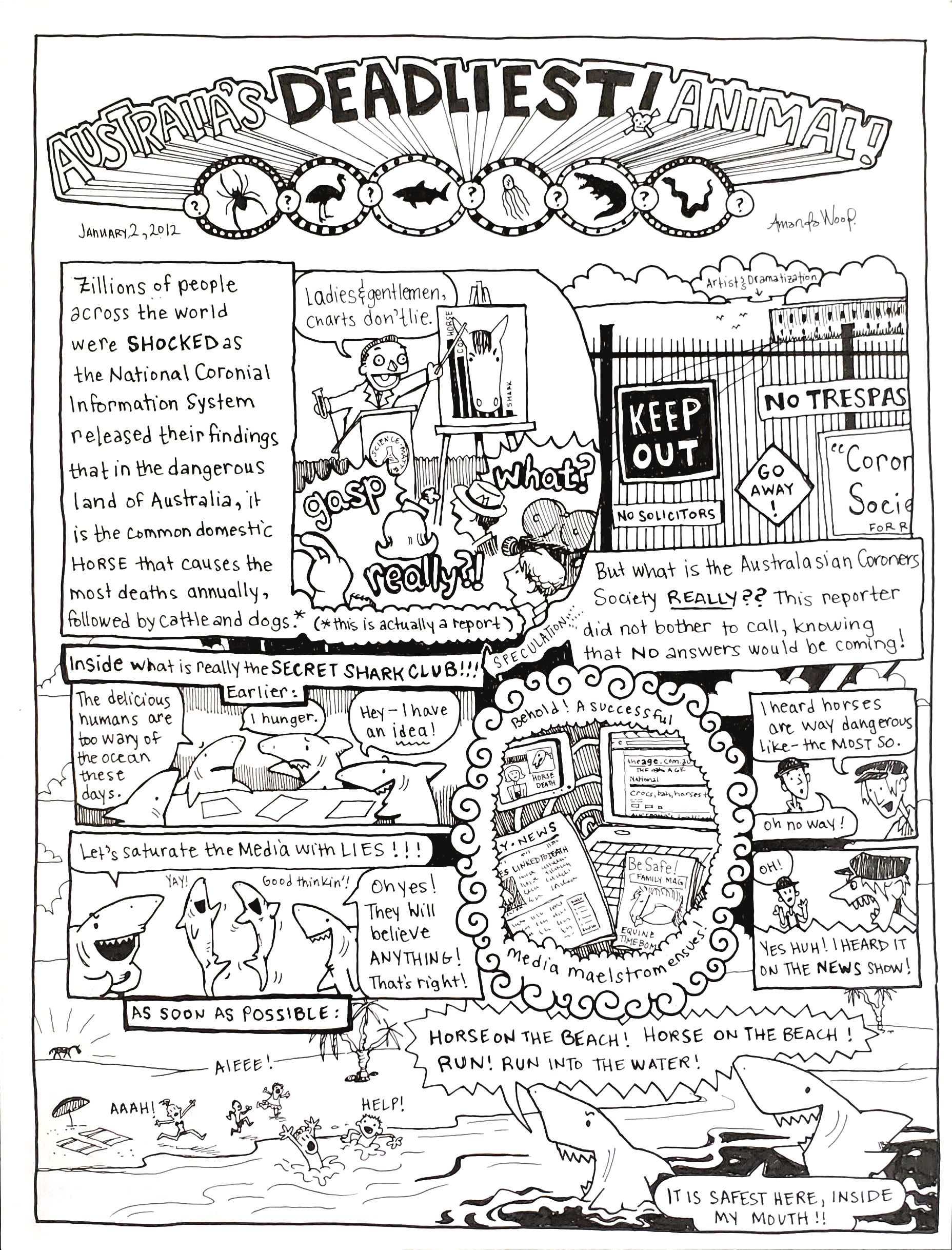 This hand drawn comic is called Australia's Deadliest Animal! It was made by Amanda Wood on January 2, 2012.

There is a lot going on on this single page comic. The panels bleed into each other and there are so many words. But I will summarize.

A scientist puppet from the National Coronial Information System is giving a report. He is pointing to a chart with a horse head on it. He is telling the gathered press that the most dangerous animal in Australia, the one that causes the most death, is the Common Horse (this is true. This was a real report). 

But the comic asks "what is the Australiasian Coroner's Society *really*?" So we get to see inside to find that there is a gathering of sharks brainstorming because they are hungry. They decide to saturate the media with lies about how dangerous horses are. Their scheme works!

The final, largest panel shows beach goers fleeing into the water because there is a horse on the horizon. The sharks are in the water shouting things like, "Horse on the beach! Run! Run into the water!" and "It's safest here, inside my mouth!"