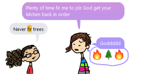 A one panel comic of Amandoll and Dollissa talking. But the words are a screencapture of a conversation we had on Facebook Messenger. 

Amandoll says, "Plenty of time fir me to please god get your kitchen back in order." And Dollissa says "never fir trees."

Amandoll expresses rage by saying an extended "god" and also offering emojis of two fire emoji around a pine tree emoji.
