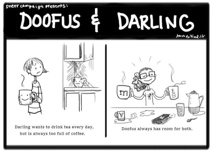 A two panel comic called Doofus and Darling. On the left, the panel is of Darling (a girl with asymmetrical hair and a striped shirt), with a big cup of coffee in her hands. She is looking back forlornly at a cobwebby kitchen counter top, where a teapot looks sad and abandoned. The caption says, "Darling wants to drink tea every day, but is always too full of coffee."

In the right panel, there is Doofus, a girl with a curly ponytail and glasses, holding a large mug in her right hand and another large mug with a tea tag sticking out of it in her left hand. On the surface in front of her are other mugs, wendigo brand tea, dropped liquids, a spoon, a carafe. The caption says, "Doofus always has room for both."