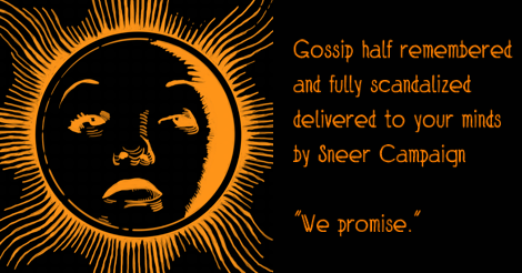 The orange bette face as the almanac sun on a black background. The orange text beside it says "Gossip half remembered and fully scandalized, delivered to your minds by sneer campaign." With our promise in quotes beneath that that just says "We promise."