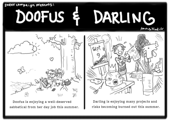 A two panel comic called Doofus and Darling. The left panel shows Doofus, a curly haired girl with glasses, relaxing on a hill under a tree, reading a book, looking at a passing butterfly. She is content. The words say, "Doofus is enjoying a well-deserved sabbatical from her day job this summer."

The right panel shows Darling, a girl with a striped shirt and asymmetrical hairdo, manically doing papier mache on a unicorn hobby horse which is sticking out of a container of several hobby horses, there is an octo-man mask, an easel behind her that says "September 9", a costume in the background hanging from a wall, and a backlit shadowy figure that seems to maybe be a life sized sculpture. The caption says, "Darling is enjoying many projects and risks becoming burned out this summer."