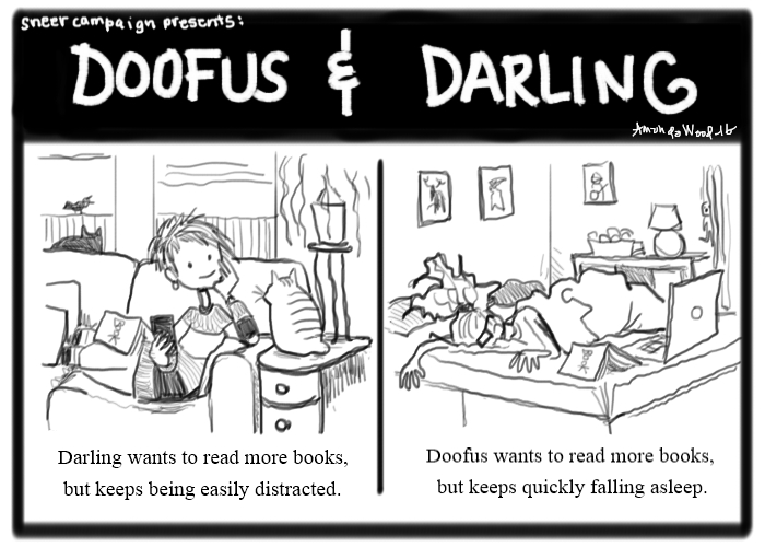 This here's a two panel comic called Doofus and Darling. The left panel shows Darling sitting idly on a couch, in her right hand is her phone. In her left hand is her chin, resting there as she gazes lovingly upon a tailless round little cat (named Mugshot). She has a book resting on her leg, face down, neglected. The caption says, "Darling wants to read more books, but keeps being easily distracted."
The right panel shows Doofus, lying face down in her bed, utterly konked out. There is a book also lying face down, next to her. The caption says, "Doofus wants to read more books, but keeps quickly falling asleep."