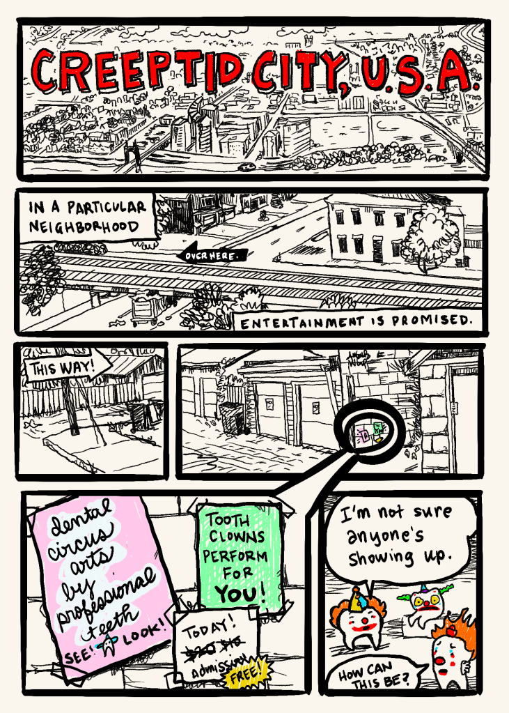 This is a single page, six panel comic titled Creeptid City, USA. It starts with an overhead view of a city (presumably Creeptid City) and through the panels it zooms in. There are narration squares that say things like "in a particular neighborhood, entertainment is promised." Down an alley, between garages, we zoom farther into brightly colored, tiny bits of paper, which in panel 5 are shown to read: dental circus arts by professional teeth! See! Look! Tooth clowns perform for you! Today! And then crossed out prices of $20 and $10 until it is replaced by FREE admission!

The final panel is of three crestfallen looking teeth dressed in clown face and wig, saying things like "I'm not sure anyone's showing up." And "how can this be?"