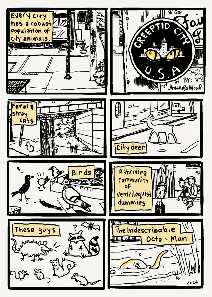 This is a short 8 panel comic. Each panel is the same size and they are two across and four down.
Panel one: street scene. Words say: "Every city has a robust population of city animals."
Panel 2: Close up of a light pole that has stickers on it. The focus of the panel is a sticker that announced Creeptid City USA. It has yellow monster eyes.
Panel 3. An under-train track scene with many cats. The words say "feral and stray cats."
Panel 4: A street scene of a deer crossing a residential block. The words say "city deer."
Panel 5: A curb with several kinds of bird gathered: starling, sparrow, robin, pigeon. The pigeon has on a little bowler hat. The word says "birds."
Panel 6: a little back alley with a wooden fence. About 4 ventriloquist dummies are strewn about. The words say "a thriving community of ventriloquist dummies."
Panel 7: The words say "these guys" and it's not any scene, just a depiction of a bat, opossum, raccoon, squirrel, rat, mice.
Panel 8: "The indescribable Octo-Man," say the words and there is a head and tentacle emerging from a river onto a river bank.
