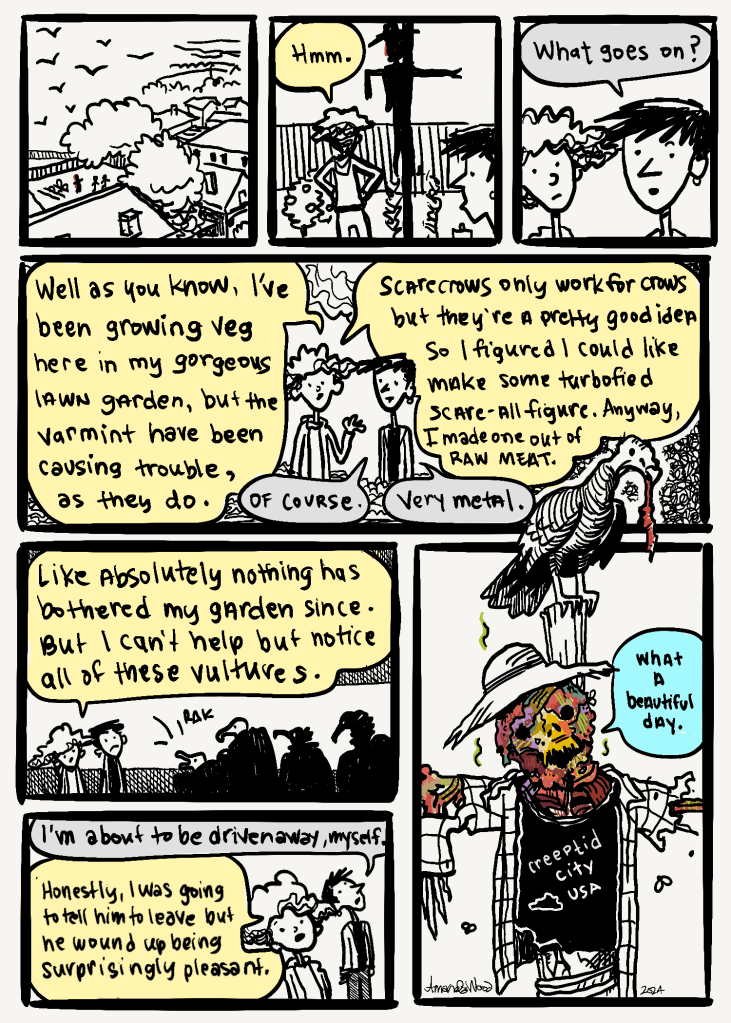 This comic is wordy so I won't go panel by panel, but I will write out a kind of summary.
Two friends are in one of the friend's back yard, looking at a scarecrow. The friend whose yard it is explains that there were too many varmints ruining their vegetable patch and so decided to make a "turbo-fied scare-all figure." So a scarecrow that will scare everything.
It is revealed that they made it out of meat which is now rotting.
Now there are vultures everywhere. The visiting friend remarks "I'm about to be driven away, myself."
The garden friend said that they were going to ask it to leave but it turns out to be really pleasant.
The last panel is this grotesque meat scarecrow wearing a Creeptid City, USA shirt, remarking that it is a beautiful day.