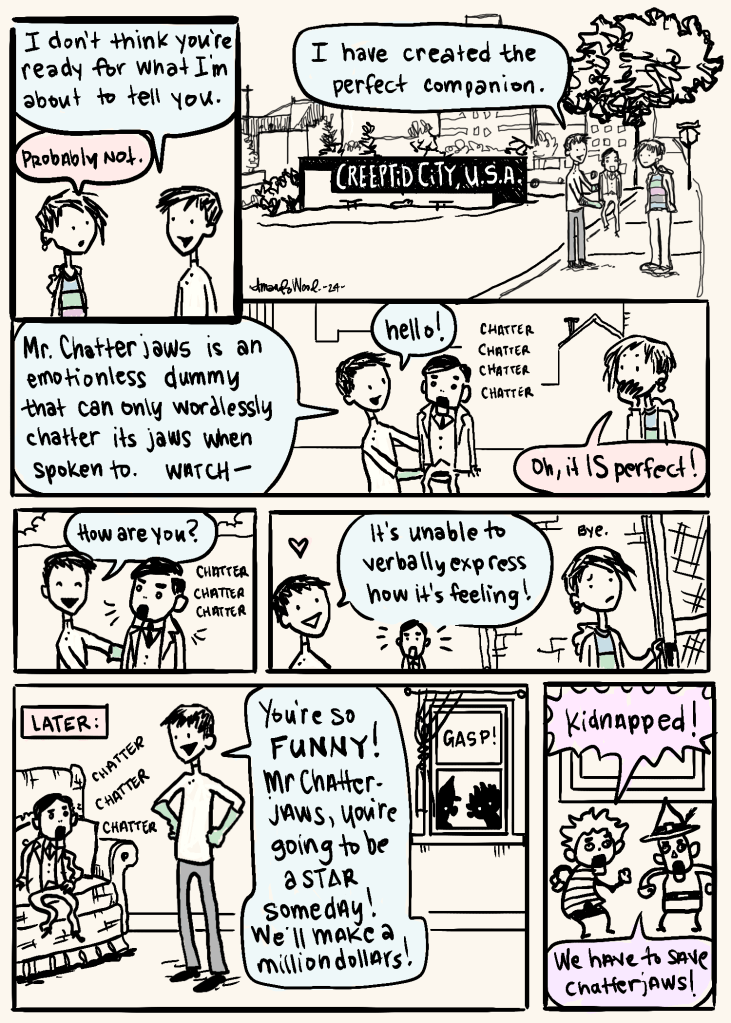 A comic where Amandoll and c chris interact. In panel one he is saying to her, "I don't think you're ready for what I'm about to tell you." She agrees "probably not."
Next panel is him holding up a ventriloquist dummy and saying "I have created the perfect companion." All three of them are standing in front of a sign announcing Creeptid City, USA. It's a way back view. A lot of the setting is shown.
Panel 3 is horizontal all the way across the line. C Chris explains "Mr Chatterjaws is an emotionless dummy that can only wordlessly chatter its jaws when spoken to. Watch -- " Then he says hello to it and it chatter chatter chatters its jaw. Amandoll covers her mouth and says "Oh it IS perfect!"
The next two panels show Chris asking how it is, and it chatters. And he says "It's unable to verbally express how it's feeling!" Chris looks delighted. The dummy looks frustrated and upset. Amandoll says bye and enters a house, looking a little uneased.
Next, in a panel marked "later", Chatterjaws is chattering on a chair while Chris exclaims with enthusiasm: You're so FUNNY! Mr Clatterjaws you're going to be a star someday! We'll make a million dollars!
But there are silhouettes gasping, looking in through the window!
The last panel shows two dummies outside of the house saying "kidnapped!" "We have to save chatterjaws!"